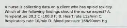 A nurse is collecting data on a client who has opioid toxicity. Which of the following findings should the nurse expect? A. Temperature 38.2 C (100.8 F) B. Heart rate 112/min C. Respiratory rate 10/min D. Blood pressure 168/90mm Hg