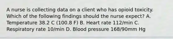 A nurse is collecting data on a client who has opioid toxicity. Which of the following findings should the nurse expect? A. Temperature 38.2 C (100.8 F) B. Heart rate 112/min C. Respiratory rate 10/min D. Blood pressure 168/90mm Hg