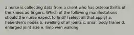 a nurse is collecting data from a client who has osteoarthritis of the knees ad fingers. Which of the following manifestations should the nurse expect to find? (select all that apply) a. heberden's nodes b. swelling of all joints c. small body frame d. enlarged joint size e. limp wen walking