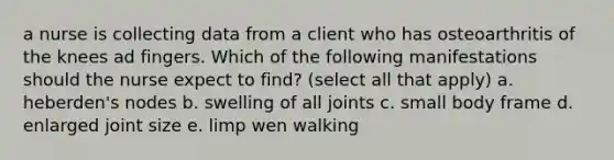 a nurse is collecting data from a client who has osteoarthritis of the knees ad fingers. Which of the following manifestations should the nurse expect to find? (select all that apply) a. heberden's nodes b. swelling of all joints c. small body frame d. enlarged joint size e. limp wen walking