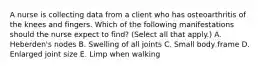 A nurse is collecting data from a client who has osteoarthritis of the knees and fingers. Which of the following manifestations should the nurse expect to find? (Select all that apply.) A. Heberden's nodes B. Swelling of all joints C. Small body frame D. Enlarged joint size E. Limp when walking