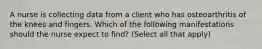 A nurse is collecting data from a client who has osteoarthritis of the knees and fingers. Which of the following manifestations should the nurse expect to find? (Select all that apply)