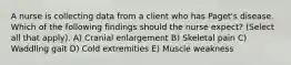 A nurse is collecting data from a client who has Paget's disease. Which of the following findings should the nurse expect? (Select all that apply). A) Cranial enlargement B) Skeletal pain C) Waddling gait D) Cold extremities E) Muscle weakness