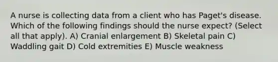 A nurse is collecting data from a client who has Paget's disease. Which of the following findings should the nurse expect? (Select all that apply). A) Cranial enlargement B) Skeletal pain C) Waddling gait D) Cold extremities E) Muscle weakness