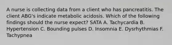 A nurse is collecting data from a client who has pancreatitis. The client ABG's indicate metabolic acidosis. Which of the following findings should the nurse expect? SATA A. Tachycardia B. Hypertension C. Bounding pulses D. Insomnia E. Dysrhythmias F. Tachypnea