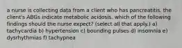 a nurse is collecting data from a client who has pancreatitis. the client's ABGs indicate metabolic acidosis. which of the following findings should the nurse expect? (select all that apply.) a) tachycardia b) hypertension c) bounding pulses d) insomnia e) dysrhythmias f) tachypnea