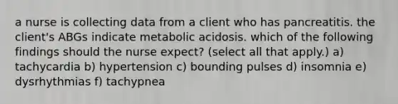 a nurse is collecting data from a client who has pancreatitis. the client's ABGs indicate metabolic acidosis. which of the following findings should the nurse expect? (select all that apply.) a) tachycardia b) hypertension c) bounding pulses d) insomnia e) dysrhythmias f) tachypnea