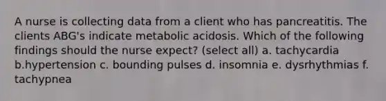 A nurse is collecting data from a client who has pancreatitis. The clients ABG's indicate metabolic acidosis. Which of the following findings should the nurse expect? (select all) a. tachycardia b.hypertension c. bounding pulses d. insomnia e. dysrhythmias f. tachypnea