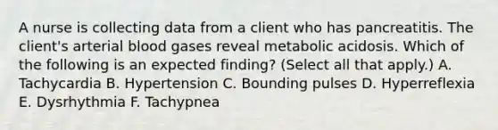 A nurse is collecting data from a client who has pancreatitis. The client's arterial blood gases reveal metabolic acidosis. Which of the following is an expected finding? (Select all that apply.) A. Tachycardia B. Hypertension C. Bounding pulses D. Hyperreflexia E. Dysrhythmia F. Tachypnea