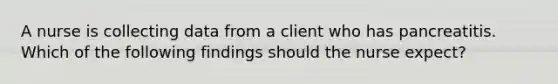 A nurse is collecting data from a client who has pancreatitis. Which of the following findings should the nurse expect?