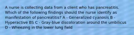 A nurse is collecting data from a client who has pancreatitis. Which of the following findings should the nurse identify as manifestation of pancreatitis? A - Generalized cyanosis B - Hyperactive BS C - Gray-blue discoloration around the umbilicus D - Wheezing in the lower lung field