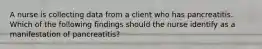 A nurse is collecting data from a client who has pancreatitis. Which of the following findings should the nurse identify as a manifestation of pancreatitis?