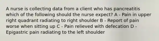 A nurse is collecting data from a client who has pancreatitis which of the following should the nurse expect? A - Pain in upper right quadrant radiating to right shoulder B - Report of pain worse when sitting up C - Pain relieved with defecation D - Epigastric pain radiating to the left shoulder