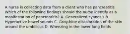 A nurse is collecting data from a client who has pancreatitis. Which of the following findings should the nurse identify as a manifestation of pancreatitis? A. Generalized cyanosis B. Hyperactive bowel sounds C. Gray-blue discoloration of the skin around the umbilicus D. Wheezing in the lower lung fields