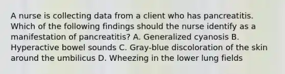 A nurse is collecting data from a client who has pancreatitis. Which of the following findings should the nurse identify as a manifestation of pancreatitis? A. Generalized cyanosis B. Hyperactive bowel sounds C. Gray-blue discoloration of the skin around the umbilicus D. Wheezing in the lower lung fields