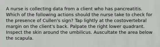 A nurse is collecting data from a client who has pancreatitis. Which of the following actions should the nurse take to check for the presence of Cullen's sign? Tap lightly at the costovertebral margin on the client's back. Palpate the right lower quadrant. Inspect the skin around the umbilicus. Auscultate the area below the scapula.