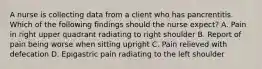 A nurse is collecting data from a client who has pancrentitis. Which of the following findings should the nurse expect? A. Pain in right upper quadrant radiating to right shoulder B. Report of pain being worse when sitting upright C. Pain relieved with defecation D. Epigastric pain radiating to the left shoulder