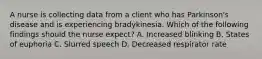 A nurse is collecting data from a client who has Parkinson's disease and is experiencing bradykinesia. Which of the following findings should the nurse expect? A. Increased blinking B. States of euphoria C. Slurred speech D. Decreased respirator rate