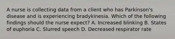 A nurse is collecting data from a client who has Parkinson's disease and is experiencing bradykinesia. Which of the following findings should the nurse expect? A. Increased blinking B. States of euphoria C. Slurred speech D. Decreased respirator rate