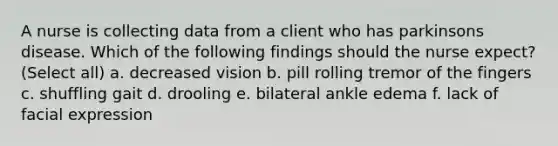 A nurse is collecting data from a client who has parkinsons disease. Which of the following findings should the nurse expect? (Select all) a. decreased vision b. pill rolling tremor of the fingers c. shuffling gait d. drooling e. bilateral ankle edema f. lack of facial expression