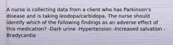 A nurse is collecting data from a client who has Parkinson's disease and is taking leodopa/carbidopa. The nurse should identify which of the following findings as an adverse effect of this medication? -Dark urine -Hypertension -Increased salvation -Bradycardia