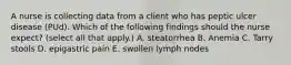 A nurse is collecting data from a client who has peptic ulcer disease (PUd). Which of the following findings should the nurse expect? (select all that apply.) A. steatorrhea B. Anemia C. Tarry stools D. epigastric pain E. swollen lymph nodes