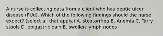 A nurse is collecting data from a client who has peptic ulcer disease (PUd). Which of the following findings should the nurse expect? (select all that apply.) A. steatorrhea B. Anemia C. Tarry stools D. epigastric pain E. swollen lymph nodes