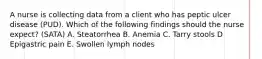 A nurse is collecting data from a client who has peptic ulcer disease (PUD). Which of the following findings should the nurse expect? (SATA) A. Steatorrhea B. Anemia C. Tarry stools D Epigastric pain E. Swollen lymph nodes