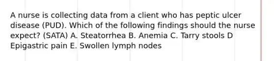 A nurse is collecting data from a client who has peptic ulcer disease (PUD). Which of the following findings should the nurse expect? (SATA) A. Steatorrhea B. Anemia C. Tarry stools D Epigastric pain E. Swollen lymph nodes