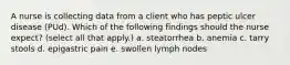 A nurse is collecting data from a client who has peptic ulcer disease (PUd). Which of the following findings should the nurse expect? (select all that apply.) a. steatorrhea b. anemia c. tarry stools d. epigastric pain e. swollen lymph nodes