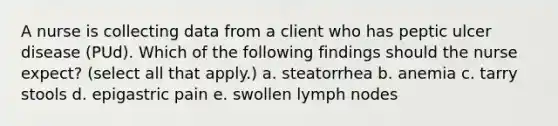 A nurse is collecting data from a client who has peptic ulcer disease (PUd). Which of the following findings should the nurse expect? (select all that apply.) a. steatorrhea b. anemia c. tarry stools d. epigastric pain e. swollen lymph nodes