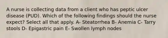 A nurse is collecting data from a client who has peptic ulcer disease (PUD). Which of the following findings should the nurse expect? Select all that apply. A- Steatorrhea B- Anemia C- Tarry stools D- Epigastric pain E- Swollen lymph nodes