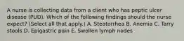 A nurse is collecting data from a client who has peptic ulcer disease (PUD). Which of the following findings should the nurse expect? (Select all that apply.) A. Steatorrhea B. Anemia C. Tarry stools D. Epigastric pain E. Swollen lymph nodes