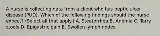 A nurse is collecting data from a client who has peptic ulcer disease (PUD). Which of the following findings should the nurse expect? (Select all that apply.) A. Steatorrhea B. Anemia C. Tarry stools D. Epigastric pain E. Swollen lymph nodes