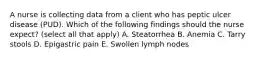 A nurse is collecting data from a client who has peptic ulcer disease (PUD). Which of the following findings should the nurse expect? (select all that apply) A. Steatorrhea B. Anemia C. Tarry stools D. Epigastric pain E. Swollen lymph nodes