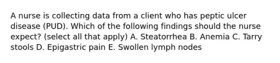 A nurse is collecting data from a client who has peptic ulcer disease (PUD). Which of the following findings should the nurse expect? (select all that apply) A. Steatorrhea B. Anemia C. Tarry stools D. Epigastric pain E. Swollen lymph nodes