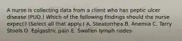 A nurse is collecting data from a client who has peptic ulcer disease (PUD.) Which of the following findings should the nurse expect? (Select all that apply.) A. Steatorrhea B. Anemia C. Tarry Stools D. Epigastric pain E. Swollen lymph nodes