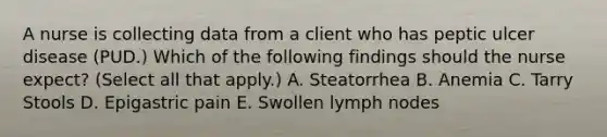 A nurse is collecting data from a client who has peptic ulcer disease (PUD.) Which of the following findings should the nurse expect? (Select all that apply.) A. Steatorrhea B. Anemia C. Tarry Stools D. Epigastric pain E. Swollen lymph nodes