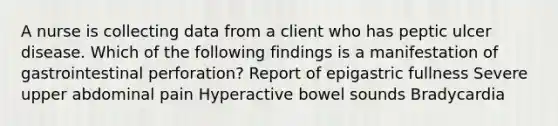 A nurse is collecting data from a client who has peptic ulcer disease. Which of the following findings is a manifestation of gastrointestinal perforation? Report of epigastric fullness Severe upper abdominal pain Hyperactive bowel sounds Bradycardia