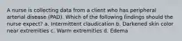 A nurse is collecting data from a client who has peripheral arterial disease (PAD). Which of the following findings should the nurse expect? a. Intermittent claudication b. Darkened skin color near extremities c. Warm extremities d. Edema