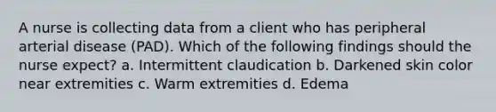 A nurse is collecting data from a client who has peripheral arterial disease (PAD). Which of the following findings should the nurse expect? a. Intermittent claudication b. Darkened skin color near extremities c. Warm extremities d. Edema