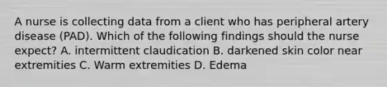 A nurse is collecting data from a client who has peripheral artery disease (PAD). Which of the following findings should the nurse expect? A. intermittent claudication B. darkened skin color near extremities C. Warm extremities D. Edema