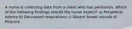 A nurse is collecting data from a client who has peritonitis. Which of the following findings should the nurse expect? a) Peripheral edema b) Decreased respirations c) Absent bowel sounds d) Polyuria