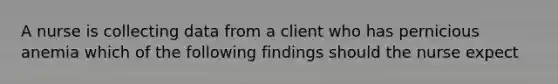 A nurse is collecting data from a client who has pernicious anemia which of the following findings should the nurse expect