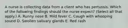 A nurse is collecting data from a client who has pertussis. Which of the following findings should the nurse expect? (Select all that apply.) A. Runny nose B. Mild fever C. Cough with whooping sound D. Swollen salivary glands E. Red rash