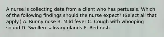 A nurse is collecting data from a client who has pertussis. Which of the following findings should the nurse expect? (Select all that apply.) A. Runny nose B. Mild fever C. Cough with whooping sound D. Swollen salivary glands E. Red rash