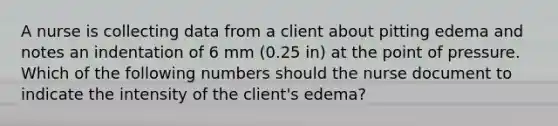 A nurse is collecting data from a client about pitting edema and notes an indentation of 6 mm (0.25 in) at the point of pressure. Which of the following numbers should the nurse document to indicate the intensity of the client's edema?