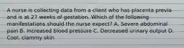 A nurse is collecting data from a client who has placenta previa and is at 27 weeks of gestation. Which of the following manifestations should the nurse expect? A. Severe abdominal pain B. Increased blood pressure C. Decreased urinary output D. Cool, clammy skin