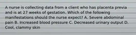 A nurse is collecting data from a client who has placenta previa and is at 27 weeks of gestation. Which of the following manifestations should the nurse expect? A. Severe abdominal pain B. Increased blood pressure C. Decreased urinary output D. Cool, clammy skin