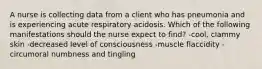 A nurse is collecting data from a client who has pneumonia and is experiencing acute respiratory acidosis. Which of the following manifestations should the nurse expect to find? -cool, clammy skin -decreased level of consciousness -muscle flaccidity -circumoral numbness and tingling